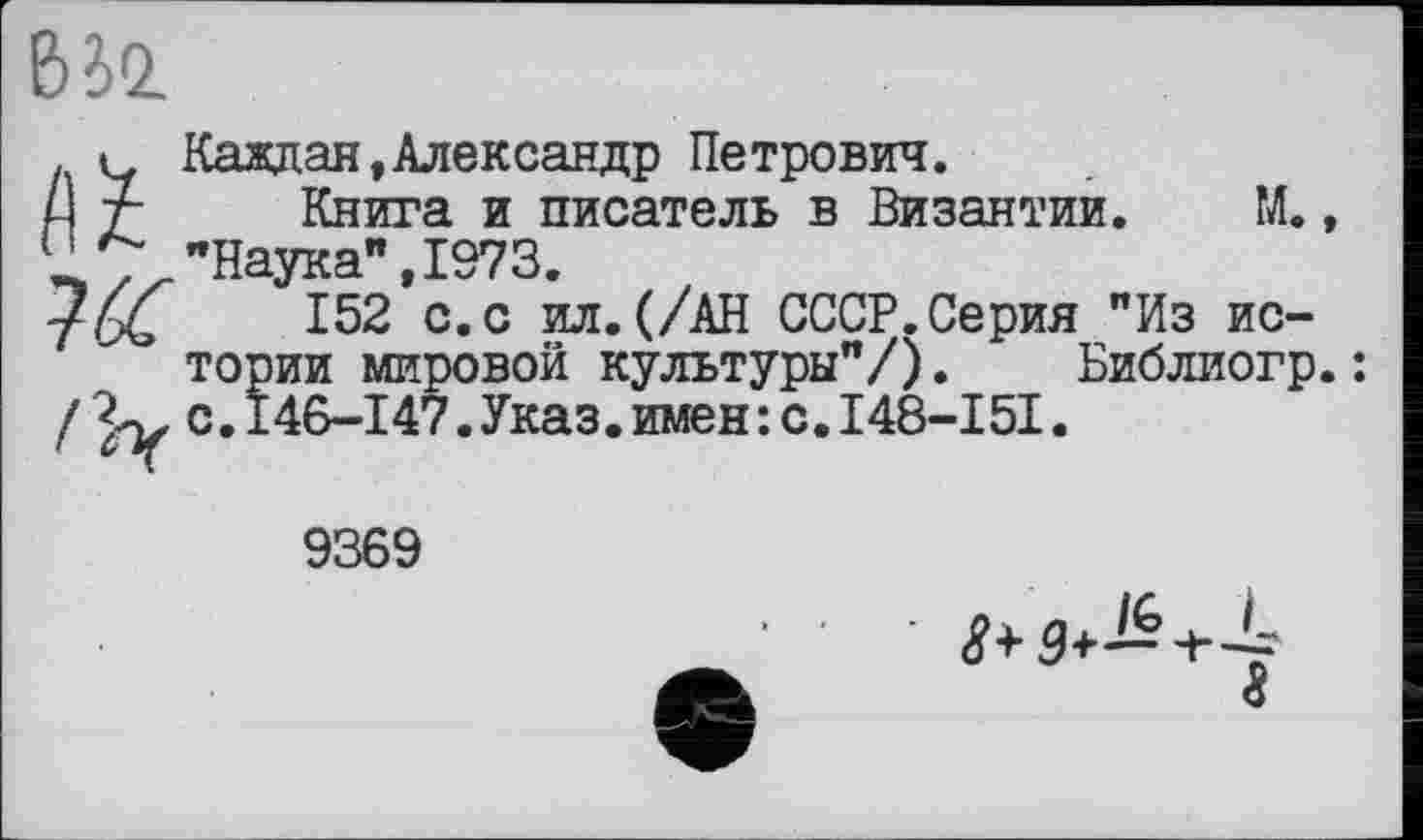 ﻿ВІЇ
Каждая,Александр Петрович.
L\ т Книга и писатель в Византии. М., U z "Наука",1973.
/^4	152 с.с ил.(/АН СССР.Серия "Из ис-
тории мировой культуры"/). Библиогр.:
//у с.146-147.Указ.имен:с.І48-І5І.
9369